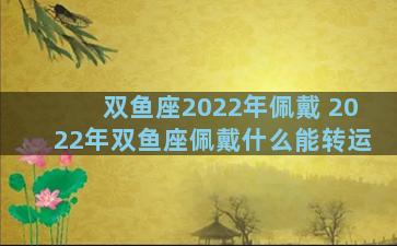 双鱼座2022年佩戴 2022年双鱼座佩戴什么能转运